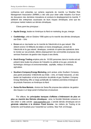 Pricing de produits Dérivés climatiques
Gabriel GARCIA - PRIETO 37 / 118 Mémoire du DEA Finance de Marché
confusions sont présentes sur certains segments de marché. La Weather Risk
Management Association (WRMA) a été crée pour doter cette industrie d’un forum
de discussion des dernières innovations et conduire le développement du marché. Y
adhèrent des entreprises soucieuses de leurs risques climatiques, ainsi que les
principaux market makers sur dérivés climatiques.
Citons parmi les principaux :
 Aquila Energy, leader en Amérique du Nord en marketing de gaz, énergie
 Castlebridge, créé en Octobre 1996 opère sur le marché des dérivés climatiques
aux Etats – Unis
 Enron est un des leader sur le marché de l’électricité et du gaz naturel. Elle
détient environ 33 Milliards de dollars en biens énergétiques, produit de
l’électricité et du gaz naturel, développe, construits et opère des opérations dans
le monde sur ces produits, délivre physiquement les commodités et propose des
services financiers de gestion des risques à ses clients.
 Koch Energy Trading emploie près de 16 000 personnes dans le monde est est
présent dans toutes les phases de l’industrie du pétrole et du gaz, produits de
technologie chimique et environnementale, asphalte, métaux et minéraux,
agriculture.
 Southern Company Energy Marketing, joint venture entre Southern Company,
plus grand producteur d’électricité aux Etats – Unis, et Vastar resources, un des
leader de l’exploration et de la production de pétrole et gaz. Southern Company
Energy Marketing offre un large portefeuille de matières premières d’énergie et
de produits financiers en Amérique du Nord
 Swiss Re New Markets, division de Swiss Re propose des solutions de gestion
des risques à un large panel d’entreprises et assureurs
Par ailleurs, les principales banques d’affaires s’intéressent de plus en
plus au marché des Dérivés climatiques : ainsi, la Société Générale consacre un
site entier à cette activité : www.sgweather.com. L’activité dérivés climatiques est en
générale rattachée à la division Fixed Income ; les métiers de Trading et de
recherche sont focalisés pour l’essentiel sur Londres, New York et Chicago.
 