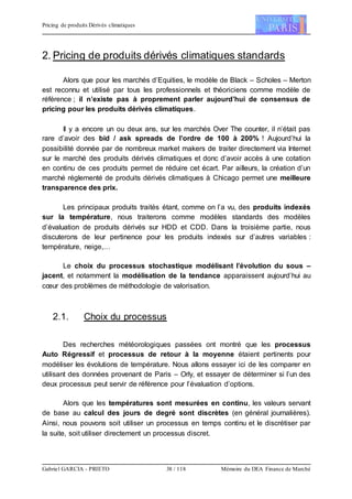 Pricing de produits Dérivés climatiques
Gabriel GARCIA - PRIETO 38 / 118 Mémoire du DEA Finance de Marché
2. Pricing de produits dérivés climatiques standards
Alors que pour les marchés d’Equities, le modèle de Black – Scholes – Merton
est reconnu et utilisé par tous les professionnels et théoriciens comme modèle de
référence ; il n’existe pas à proprement parler aujourd’hui de consensus de
pricing pour les produits dérivés climatiques.
Il y a encore un ou deux ans, sur les marchés Over The counter, il n’était pas
rare d’avoir des bid / ask spreads de l’ordre de 100 à 200% ! Aujourd’hui la
possibilité donnée par de nombreux market makers de traiter directement via Internet
sur le marché des produits dérivés climatiques et donc d’avoir accès à une cotation
en continu de ces produits permet de réduire cet écart. Par ailleurs, la création d’un
marché réglementé de produits dérivés climatiques à Chicago permet une meilleure
transparence des prix.
Les principaux produits traités étant, comme on l’a vu, des produits indexés
sur la température, nous traiterons comme modèles standards des modèles
d’évaluation de produits dérivés sur HDD et CDD. Dans la troisième partie, nous
discuterons de leur pertinence pour les produits indexés sur d’autres variables :
température, neige,…
Le choix du processus stochastique modélisant l’évolution du sous –
jacent, et notamment la modélisation de la tendance apparaissent aujourd’hui au
cœur des problèmes de méthodologie de valorisation.
2.1. Choix du processus
Des recherches météorologiques passées ont montré que les processus
Auto Régressif et processus de retour à la moyenne étaient pertinents pour
modéliser les évolutions de température. Nous allons essayer ici de les comparer en
utilisant des données provenant de Paris – Orly, et essayer de déterminer si l’un des
deux processus peut servir de référence pour l’évaluation d’options.
Alors que les températures sont mesurées en continu, les valeurs servant
de base au calcul des jours de degré sont discrètes (en général journalières).
Ainsi, nous pouvons soit utiliser un processus en temps continu et le discrétiser par
la suite, soit utiliser directement un processus discret.
 