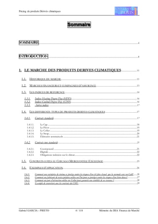 Pricing de produits Dérivés climatiques
Gabriel GARCIA - PRIETO 4 / 118 Mémoire du DEA Finance de Marché
SSSooommmmmmaaaiiirrreee
SSSOOOMMMMMMAAAIIIRRREEE......................................................................................................................................................................4
IIINNNTTTRRROOODDDUUUCCCTTTIIIOOONNN......................................................................................................................................................8
1. LE MARCHE DES PRODUITS DERIVES CLIMATIQUES..........................11
1.1. HISTORIQUE DU MARCHE...............................................................................................................................11
1.2. MARCHES FINANCIERSET COMPAGNIES D’ASSURANCE....................................................................13
1.3. LES INDICES DE REFERENCE.........................................................................................................................14
1.3.1. Indices Heating Degree Day (HDD)..............................................................................................................16
1.3.2. Indices Coolind Degree Day (CDD)...............................................................................................................16
1.3.3. Autres indices ...................................................................................................................................................17
1.4. LES DIFFERENTS TYPES DE PRODUITS DERIVES CLIMATIQUES.....................................................17
1.4.1. Contrats standards...........................................................................................................................................17
1.4.1.1. Le Cap .....................................................................................................................................................18
1.4.1.2. Le Floor ..................................................................................................................................................19
1.4.1.3. Le Collar .................................................................................................................................................19
1.4.1.4. Le Swap...................................................................................................................................................20
1.4.1.5. Éléments contractuels ...........................................................................................................................21
1.4.2. Contrats non standards....................................................................................................................................21
1.4.2.1. Coumpound...........................................................................................................................................21
1.4.2.2. Digitale....................................................................................................................................................22
1.4.2.3. Obligations indexées sur le climat........................................................................................................22
1.5. CONTRATS COTES AU CHICAGO MERCHANTILE EXCHANGE........................................................23
1.6. EXEMPLES D’APPLICATION............................................................................................................................26
1.6.1. Comment une entreprise de cinéma se protège contre les risques d’un été plus chaud que la normale avec un Call? .....26
1.6.2. Comment un fabricant de vestes polaires utilise un Put pour se protéger contre les risques d’un hiver doux? ...............27
1.6.3. Comment un parc d’attraction utilise un Collar pour garantir une stabilité de ses revenus ?......................................28
1.6.4. Exemple de couverture avec les contrats du CME..................................................................................................29
 
