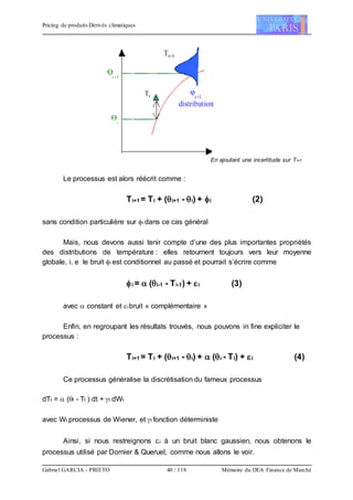 Pricing de produits Dérivés climatiques
Gabriel GARCIA - PRIETO 40 / 118 Mémoire du DEA Finance de Marché
En ajoutant une incertitude sur Ti+1
Le processus est alors réécrit comme :
Ti+1 = Ti + (i+1 - i) + i (2)
sans condition particulière sur i dans ce cas général
Mais, nous devons aussi tenir compte d’une des plus importantes propriétés
des distributions de température : elles retournent toujours vers leur moyenne
globale, i. e le bruit i est conditionnel au passé et pourrait s’écrire comme
i =  (i-1 - Ti-1) + i (3)
avec  constant et ibruit « complémentaire »
Enfin, en regroupant les résultats trouvés, nous pouvons in fine expliciter le
processus :
Ti+1 = Ti + (i+1 - i) +  (i - Ti) + i (4)
Ce processus généralise la discrétisation du fameux processus
dTt =  (t - Tt ) dt + t dWt
avec Wt processus de Wiener, et t fonction déterministe
Ainsi, si nous restreignons i à un bruit blanc gaussien, nous obtenons le
processus utilisé par Dornier & Queruel, comme nous allons le voir.
 
