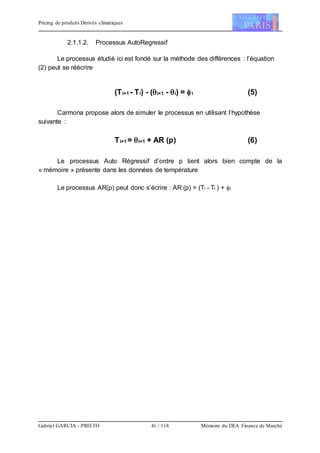 Pricing de produits Dérivés climatiques
Gabriel GARCIA - PRIETO 41 / 118 Mémoire du DEA Finance de Marché
2.1.1.2. Processus AutoRegressif
Le processus étudié ici est fondé sur la méthode des différences : l’équation
(2) peut se réécrire
(Ti+1 - Ti) - (i+1 - i) = i (5)
Carmona propose alors de simuler le processus en utilisant l’hypothèse
suivante :
Ti+1 = i+1 + AR (p) (6)
Le processus Auto Régressif d’ordre p tient alors bien compte de la
« mémoire » présente dans les données de température
Le processus AR(p) peut donc s’écrire : AR (p) = (Ti - Ti ) + i
 