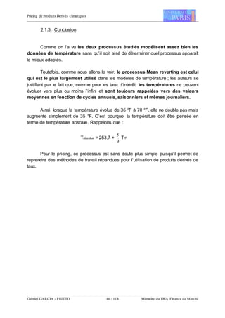 Pricing de produits Dérivés climatiques
Gabriel GARCIA - PRIETO 46 / 118 Mémoire du DEA Finance de Marché
2.1.3. Conclusion
Comme on l’a vu les deux processus étudiés modélisent assez bien les
données de température sans qu’il soit aisé de déterminer quel processus apparaît
le mieux adaptés.
Toutefois, comme nous allons le voir, le processus Mean reverting est celui
qui est le plus largement utilisé dans les modèles de température ; les auteurs se
justifiant par le fait que, comme pour les taux d’intérêt, les températures ne peuvent
évoluer vers plus ou moins l’infini et sont toujours rappelées vers des valeurs
moyennes en fonction de cycles annuels, saisonniers et mêmes journaliers.
Ainsi, lorsque la température évolue de 35 °F à 70 °F, elle ne double pas mais
augmente simplement de 35 °F. C’est pourquoi la température doit être pensée en
terme de température absolue. Rappelons que :
Tabsolue = 253.7 +
9
5
T°F
Pour le pricing, ce processus est sans doute plus simple puisqu’il permet de
reprendre des méthodes de travail répandues pour l’utilisation de produits dérivés de
taux.
 