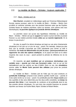 Pricing de produits Dérivés climatiques
Gabriel GARCIA - PRIETO 47 / 118 Mémoire du DEA Finance de Marché
2.2. Le modèle de Black – Scholes : toujours applicable ?
2.2.1. Black – Scholes won’t do
Bob Dischel, consultant en météorologie agréé par l’American Meteorological
Society, expose pourquoi, selon lui, le modèle de Black – Scholes – Merton, bien
qu’utilisé en certaines variantes pour des produits financiers autre que les Equities
(contrats futures de matières premières, option sur devises, voire options avec taux
stochastiques) ne peut être appliqué aux produits dérivés climatiques.
La première raison est qu’une des hypothèses inhérentes au modèle de
Black – Scholes – Merton est que le support de l’option à pricer doit être un produit
financier ou une matière première livrable côtés sur un marché réglementé. Or, le
temps n’a pas de prix !
De plus, le payoff d’un dérivé climatique est basé sur une série d’événements
climatiques et non pas sur un prix de sous – jacent. Par exemple, chaque jour plus
froid que la normale s’accumule aux CDD précédents pour former un total à
l’échéance. Ce mode de détermination du prix du sous – jacent pourrait donc se
rapprocher de celui des options asiatiques, où le payout est basé sur la valeur
moyenne des cours du sous – jacent pendant la période de référence de vie de
l’option.
En revanche, on peut modéliser par un processus stochastique une
variable sous – jacente qui n’est pas forcement cotée, c’est ce qui est fait
habituellement pour les options sur taux d’intérêt. Dans ce cas, des simulations
comme celles de Monte Carlo peuvent être utilisées pour pricer les produits
dérivés climatiques.
Le modèle de Black – Scholes part de l’idée que l’on peut construire un
portefeuille d’arbitrage composé d’une certaine quantité d’actifs sous – jacents et
d’une option écrite sur ce sous – jacent. Ce portefeuille peut être risque neutre pour
des quantités et des sens déterminés pour les deux actifs considérés. Le temps ne
pouvant être titrisé, il est impossible de construire un tel portefeuille dans le cas
des produits dérivés climatiques. Ce sont donc des produits financiers ne pouvant
répondre aux travaux de Fischer Black, Myron Scholes et Robert Merton.
 