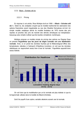Pricing de produits Dérivés climatiques
Gabriel GARCIA - PRIETO 48 / 118 Mémoire du DEA Finance de Marché
2.2.2. Black – Scholes will do
2.2.2.1. Pricing
En réponse à cet article, Ross McIntyre écrit en 1999 : « Black – Scholes will
do ! ». Selon lui, les analystes croyant que le modèle traditionnel de valorisation des
options financières serait inapplicable au cas des Weather Derivatives ont tort. Un
simple modèle analytique dérivé du modèle fondateur de 1973 donne des prix
rapides et proches des prix de marché des dérivés climatiques sur température :
beaucoup plus simple à utiliser que les lourdes simulations numériques.
McIntyre propose un modèle simple de pricing des options sur Degree Days
en prenant l’hypothèse que les jours de degré cumulés ont une distribution
normale. Ainsi, si on prend les données fournies par le Meteorological Office des
températures relevées à l’aéroport d’Heathrow (Londres), on voit que les données
statistiques se rapprochent assez bien d’une loi normale : l’hypothèse apparaît donc
assez réaliste.
On voit bien que la modélisation par un loi normale est plus réaliste ici que la
loi lognormale utilisée dans le modèle de Black & Scholes.
Soit X le payoff d’une option, variable aléatoire suivant une loi normale.
 