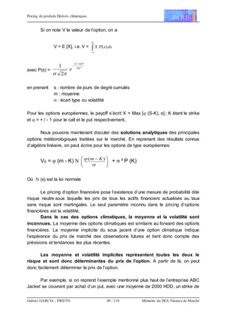 Pricing de produits Dérivés climatiques
Gabriel GARCIA - PRIETO 49 / 118 Mémoire du DEA Finance de Marché
Si on note V la valeur de l’option, on a
V = E [X], i.e. V = 


dssPX )(
avec P(s) =
²2
)²(
2
1 

ms
e


en prenant s : nombre de jours de degré cumulés
m : moyenne
 : écart type ou volatilité
Pour les options européennes, le payoff s’écrit X = Max [ (S-K), o] ; K étant le strike
et  = + / - 1 pour le call et le put respectivement..
Nous pouvons maintenant discuter des solutions analytiques des principales
options météorologiques traitées sur le marché. En reprenant des résultats connus
d’algèbre linéaire, on peut écrire pour les options de type européennes:
VE =  (m - K)  




 

 )( Km
+  ² P (K)
Où  (x) est la loi normale
Le pricing d’option financière pose l’existence d’une mesure de probabilité dite
risque neutre sous laquelle les prix de tous les actifs financiers actualisés au taux
sans risque sont martingales. Le seul paramètre inconnu dans le pricing d’options
financières est la volatilité.
Dans le cas des options climatiques, la moyenne et la volatilité sont
inconnues. La moyenne des options climatiques est similaire au forward des options
financières. La moyenne implicite du sous jacent d’une option climatique indique
l’espérance du prix de marché des observations futures et tient donc compte des
prévisions et tendances les plus récentes.
Les moyenne et volatilité implicites représentent toutes les deux le
risque et sont donc déterminantes du prix de l’option. A partir de là, on peut
donc facilement déterminer le prix de l’option.
Par exemple, si on reprend l’exemple mentionné plus haut de l’entreprise ABC
Jacket se couvrant par achat d’un put, avec une moyenne de 2000 HDD, un strike de
 