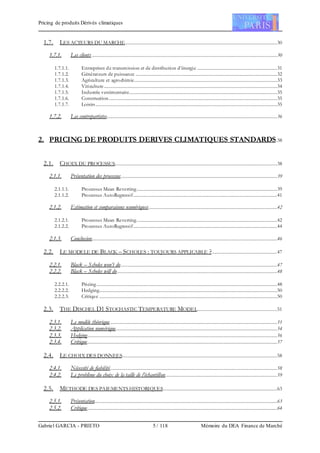 Pricing de produits Dérivés climatiques
Gabriel GARCIA - PRIETO 5 / 118 Mémoire du DEA Finance de Marché
1.7. LES ACTEURS DU MARCHE..............................................................................................................................30
1.7.1. Les clients .........................................................................................................................................................30
1.7.1.1. Entreprises de transmission et de distribution d’énergie ..................................................................31
1.7.1.2. Générateurs de puissance .....................................................................................................................32
1.7.1.3. Agriculture et agrochimie......................................................................................................................33
1.7.1.4. Viticulture...............................................................................................................................................34
1.7.1.5. Industrie vestimentaire..........................................................................................................................35
1.7.1.6. Construction...........................................................................................................................................35
1.7.1.7. Loisirs......................................................................................................................................................35
1.7.2. Les contrepartistes.............................................................................................................................................36
2. PRICING DE PRODUITS DERIVES CLIMATIQUES STANDARDS.38
2.1. CHOIX DU PROCESSUS......................................................................................................................................38
2.1.1. Présentation des processus.................................................................................................................................39
2.1.1.1. Processus Mean Reverting....................................................................................................................39
2.1.1.2. Processus AutoRegressif.......................................................................................................................41
2.1.2. Estimation et comparaisons numériques..........................................................................................................42
2.1.2.1. Processus Mean Reverting....................................................................................................................42
2.1.2.2. Processus AutoRegressif.......................................................................................................................44
2.1.3. Conclusion.........................................................................................................................................................46
2.2. LE MODELE DE BLACK – SCHOLES : TOUJOURS APPLICABLE ?......................................................47
2.2.1. Black – Scholes won’t do.................................................................................................................................47
2.2.2. Black – Scholes will do....................................................................................................................................48
2.2.2.1. Pricing .....................................................................................................................................................48
2.2.2.2. Hedging...................................................................................................................................................50
2.2.2.3. Critique ...................................................................................................................................................50
2.3. THE DISCHEL D1 STOCHASTIC TEMPERATURE MODEL..................................................................51
2.3.1. Le modèle théorique..........................................................................................................................................51
2.3.2. Application numérique.....................................................................................................................................54
2.3.3. Hedging.............................................................................................................................................................56
2.3.4. Critique.............................................................................................................................................................57
2.4. LE CHOIX DES DONNEES................................................................................................................................58
2.4.1. Nécessité de fiabilité..........................................................................................................................................58
2.4.2. Le problème du choix de la taille de l’échantillon............................................................................................59
2.5. METHODE DES PAIEMENTS HISTORIQUES..............................................................................................63
2.5.1. Présentation.......................................................................................................................................................63
2.5.2. Critique.............................................................................................................................................................64
 