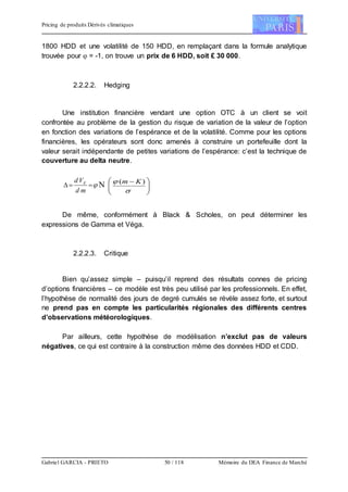 Pricing de produits Dérivés climatiques
Gabriel GARCIA - PRIETO 50 / 118 Mémoire du DEA Finance de Marché
1800 HDD et une volatilité de 150 HDD, en remplaçant dans la formule analytique
trouvée pour  = -1, on trouve un prix de 6 HDD, soit £ 30 000.
2.2.2.2. Hedging
Une institution financière vendant une option OTC à un client se voit
confrontée au problème de la gestion du risque de variation de la valeur de l’option
en fonction des variations de l’espérance et de la volatilité. Comme pour les options
financières, les opérateurs sont donc amenés à construire un portefeuille dont la
valeur serait indépendante de petites variations de l’espérance: c’est la technique de
couverture au delta neutre.

md
Vd E
 




 

 )( Km
De même, conformément à Black & Scholes, on peut déterminer les
expressions de Gamma et Véga.
2.2.2.3. Critique
Bien qu’assez simple – puisqu’il reprend des résultats connes de pricing
d’options financières – ce modèle est très peu utilisé par les professionnels. En effet,
l’hypothèse de normalité des jours de degré cumulés se révèle assez forte, et surtout
ne prend pas en compte les particularités régionales des différents centres
d’observations météorologiques.
Par ailleurs, cette hypothèse de modélisation n’exclut pas de valeurs
négatives, ce qui est contraire à la construction même des données HDD et CDD.
 
