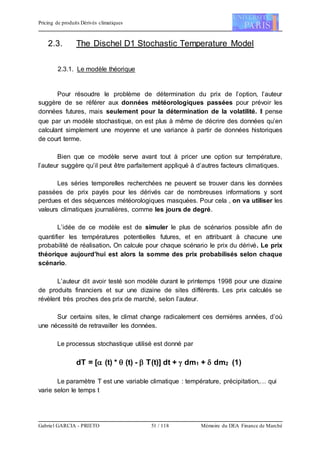 Pricing de produits Dérivés climatiques
Gabriel GARCIA - PRIETO 51 / 118 Mémoire du DEA Finance de Marché
2.3. The Dischel D1 Stochastic Temperature Model
2.3.1. Le modèle théorique
Pour résoudre le problème de détermination du prix de l’option, l’auteur
suggère de se référer aux données météorologiques passées pour prévoir les
données futures, mais seulement pour la détermination de la volatilité. Il pense
que par un modèle stochastique, on est plus à même de décrire des données qu’en
calculant simplement une moyenne et une variance à partir de données historiques
de court terme.
Bien que ce modèle serve avant tout à pricer une option sur température,
l’auteur suggère qu’il peut être parfaitement appliqué à d’autres facteurs climatiques.
Les séries temporelles recherchées ne peuvent se trouver dans les données
passées de prix payés pour les dérivés car de nombreuses informations y sont
perdues et des séquences météorologiques masquées. Pour cela , on va utiliser les
valeurs climatiques journalières, comme les jours de degré.
L’idée de ce modèle est de simuler le plus de scénarios possible afin de
quantifier les températures potentielles futures, et en attribuant à chacune une
probabilité de réalisation. On calcule pour chaque scénario le prix du dérivé. Le prix
théorique aujourd’hui est alors la somme des prix probabilisés selon chaque
scénario.
L’auteur dit avoir testé son modèle durant le printemps 1998 pour une dizaine
de produits financiers et sur une dizaine de sites différents. Les prix calculés se
révèlent très proches des prix de marché, selon l’auteur.
Sur certains sites, le climat change radicalement ces dernières années, d’où
une nécessité de retravailler les données.
Le processus stochastique utilisé est donné par
dT = [ (t) *  (t) -  T(t)] dt +  dm1 +  dm2 (1)
Le paramètre T est une variable climatique : température, précipitation,… qui
varie selon le temps t
 