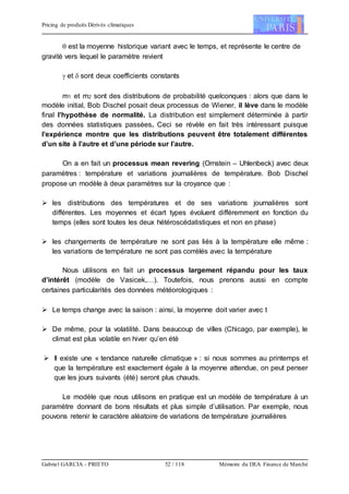 Pricing de produits Dérivés climatiques
Gabriel GARCIA - PRIETO 52 / 118 Mémoire du DEA Finance de Marché
 est la moyenne historique variant avec le temps, et représente le centre de
gravité vers lequel le paramètre revient
 et  sont deux coefficients constants
m1 et m2 sont des distributions de probabilité quelconques : alors que dans le
modèle initial, Bob Dischel posait deux processus de Wiener, il lève dans le modèle
final l’hypothèse de normalité. La distribution est simplement déterminée à partir
des données statistiques passées. Ceci se révèle en fait très intéressant puisque
l’expérience montre que les distributions peuvent être totalement différentes
d’un site à l’autre et d’une période sur l’autre.
On a en fait un processus mean revering (Ornstein – Uhlenbeck) avec deux
paramètres : température et variations journalières de température. Bob Dischel
propose un modèle à deux paramètres sur la croyance que :
 les distributions des températures et de ses variations journalières sont
différentes. Les moyennes et écart types évoluent différemment en fonction du
temps (elles sont toutes les deux hétéroscédatistiques et non en phase)
 les changements de température ne sont pas liés à la température elle même :
les variations de température ne sont pas corrélés avec la température
Nous utilisons en fait un processus largement répandu pour les taux
d’intérêt (modèle de Vasicek,…). Toutefois, nous prenons aussi en compte
certaines particularités des données météorologiques :
 Le temps change avec la saison : ainsi, la moyenne doit varier avec t
 De même, pour la volatilité. Dans beaucoup de villes (Chicago, par exemple), le
climat est plus volatile en hiver qu’en été
 Il existe une « tendance naturelle climatique » : si nous sommes au printemps et
que la température est exactement égale à la moyenne attendue, on peut penser
que les jours suivants (été) seront plus chauds.
Le modèle que nous utilisons en pratique est un modèle de température à un
paramètre donnant de bons résultats et plus simple d’utilisation. Par exemple, nous
pouvons retenir le caractère aléatoire de variations de température journalières
 