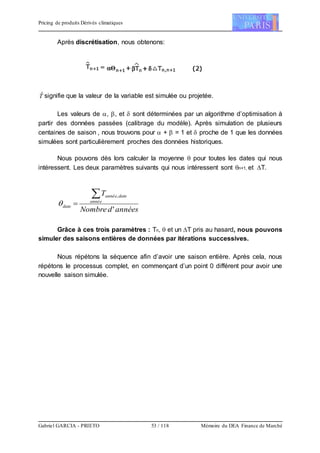 Pricing de produits Dérivés climatiques
Gabriel GARCIA - PRIETO 53 / 118 Mémoire du DEA Finance de Marché
Après discrétisation, nous obtenons:
Tˆ signifie que la valeur de la variable est simulée ou projetée.
Les valeurs de , , et  sont déterminées par un algorithme d’optimisation à
partir des données passées (calibrage du modèle). Après simulation de plusieurs
centaines de saison , nous trouvons pour  +  = 1 et  proche de 1 que les données
simulées sont particulièrement proches des données historiques.
Nous pouvons dès lors calculer la moyenne  pour toutes les dates qui nous
intéressent. Les deux paramètres suivants qui nous intéressent sont n+1, et T.
annéesdNombre
T
année
dateannée
date
'
,

Grâce à ces trois paramètres : Tn,  et un T pris au hasard, nous pouvons
simuler des saisons entières de données par itérations successives.
Nous répétons la séquence afin d’avoir une saison entière. Après cela, nous
répétons le processus complet, en commençant d’un point 0 différent pour avoir une
nouvelle saison simulée.
 