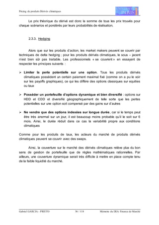 Pricing de produits Dérivés climatiques
Gabriel GARCIA - PRIETO 56 / 118 Mémoire du DEA Finance de Marché
Le prix théorique du dérivé est donc la somme de tous les prix trouvés pour
chaque scénarios et pondérés par leurs probabilités de réalisation.
2.3.3. Hedging
Alors que sur les produits d’action, les market makers peuvent se couvrir par
techniques de delta hedging ; pour les produits dérivés climatiques, le sous – jacent
n’est bien sûr pas traitable. Les professionnels « se couvrent » en essayant de
respecter les principes suivants :
 Limiter la perte potentielle sur une option. Tous les produits dérivés
climatiques possèdent un certain paiement maximal fixé (comme on a pu le voir
sur les payoffs graphiques), ce qui les diffère des options classiques sur equities
ou taux
 Posséder un portefeuille d’options dynamique et bien diversifié : options sur
HDD et CDD et diversifié géographiquement de telle sorte que les pertes
potentielles sur une option soit compensé par des gains sur d’autres
 Ne vendre que des options indexées sur longue durée, car si le temps peut
être très anormal sur un jour, il est beaucoup moins probable qu’il le soit sur 6
mois. Ainsi, le durée réduit dans ce cas la variabilité propre aux conditions
climatiques
Comme pour les produits de taux, les acteurs du marché de produits dérivés
climatiques peuvent se couvrir avec des swaps.
Ainsi, la couverture sur le marché des dérivés climatiques relève plus du bon
sens de gestion de portefeuille que de règles mathématiques rationnelles. Par
ailleurs, une couverture dynamique serait très difficile à mettre en place compte tenu
de la faible liquidité du marché.
 