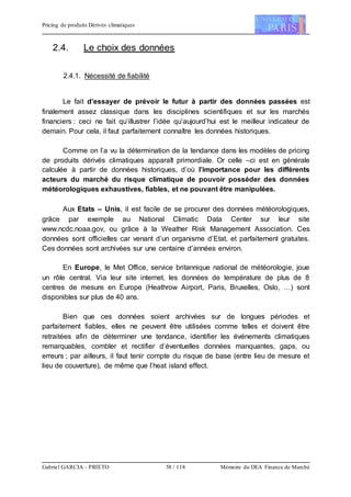 Pricing de produits Dérivés climatiques
Gabriel GARCIA - PRIETO 58 / 118 Mémoire du DEA Finance de Marché
2.4. Le choix des données
2.4.1. Nécessité de fiabilité
Le fait d’essayer de prévoir le futur à partir des données passées est
finalement assez classique dans les disciplines scientifiques et sur les marchés
financiers : ceci ne fait qu’illustrer l’idée qu’aujourd’hui est le meilleur indicateur de
demain. Pour cela, il faut parfaitement connaître les données historiques.
Comme on l’a vu la détermination de la tendance dans les modèles de pricing
de produits dérivés climatiques apparaît primordiale. Or celle –ci est en générale
calculée à partir de données historiques, d’où l’importance pour les différents
acteurs du marché du risque climatique de pouvoir posséder des données
météorologiques exhaustives, fiables, et ne pouvant être manipulées.
Aux Etats – Unis, il est facile de se procurer des données météorologiques,
grâce par exemple au National Climatic Data Center sur leur site
www.ncdc.noaa.gov, ou grâce à la Weather Risk Management Association. Ces
données sont officielles car venant d’un organisme d’Etat, et parfaitement gratuites.
Ces données sont archivées sur une centaine d’années environ.
En Europe, le Met Office, service britannique national de météorologie, joue
un rôle central. Via leur site internet, les données de température de plus de 8
centres de mesure en Europe (Heathrow Airport, Paris, Bruxelles, Oslo, …) sont
disponibles sur plus de 40 ans.
Bien que ces données soient archivées sur de longues périodes et
parfaitement fiables, elles ne peuvent être utilisées comme telles et doivent être
retraitées afin de déterminer une tendance, identifier les événements climatiques
remarquables, combler et rectifier d’éventuelles données manquantes, gaps, ou
erreurs ; par ailleurs, il faut tenir compte du risque de base (entre lieu de mesure et
lieu de couverture), de même que l’heat island effect.
 