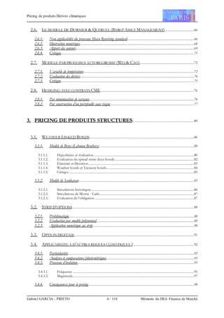 Pricing de produits Dérivés climatiques
Gabriel GARCIA - PRIETO 6 / 118 Mémoire du DEA Finance de Marché
2.6. LE MODELE DE DORNIER & QUERUEL (BAREP ASSET MANAGEMENT)...................................66
2.6.1. Non applicabilité du processus Mean Reverting standard...............................................................................66
2.6.2. Illustration numérique......................................................................................................................................68
2.6.3. Apport des auteurs...........................................................................................................................................69
2.6.4. Critique.............................................................................................................................................................71
2.7. MODELE PAR PROCESSUS AUTOREGRESSIF (WEI & CAO)................................................................72
2.7.1. Variable de température...................................................................................................................................72
2.7.2. Evaluation des dérivés......................................................................................................................................74
2.7.3. Critique.............................................................................................................................................................75
2.8. HEDGING AVEC CONTRATS CME..............................................................................................................76
2.8.1. Par minimisation de variance...........................................................................................................................76
2.8.2. Par construction d’un portefeuille sans risque ..................................................................................................77
3. PRICING DE PRODUITS STRUCTURES.........................................................................80
3.1. WEATHER LINKED BONDS............................................................................................................................80
3.1.1. Modèle de Briys (Lehman Brothers)................................................................................................................80
3.1.1.1. Hypothèses et évaluation ......................................................................................................................80
3.1.1.2. Evaluation du spread entre deux bonds..............................................................................................82
3.1.1.3. Elasticité et Duration.............................................................................................................................83
3.1.1.4. Weather bonds et Treasury bonds.......................................................................................................84
3.1.1.5. Critique ...................................................................................................................................................85
3.1.2. Modèle de Sankaran........................................................................................................................................85
3.1.2.1. Simulations historiques .........................................................................................................................86
3.1.2.2. Simulations de Monte - Carlo...............................................................................................................87
3.1.2.3. Evaluation de l’obligation .....................................................................................................................87
3.2. STRIP D’OPTIONS................................................................................................................................................88
3.2.1. Problématique...................................................................................................................................................88
3.2.2. Evaluation par modèle polynomial...................................................................................................................88
3.2.3. Application numérique au strip.......................................................................................................................90
3.3. OPTION DIGITALE.............................................................................................................................................91
3.4. APPLICABILITE A D’AUTRES RISQUES CLIMATIQUES ?........................................................................92
3.4.1. Particularités.....................................................................................................................................................92
3.4.2. Analyses et comparaisons pluviométriques.......................................................................................................93
3.4.3. Processus d’évolution.........................................................................................................................................95
3.4.3.1. Fréquence ...............................................................................................................................................95
3.4.3.2. Magnitude...............................................................................................................................................97
3.4.4. Conséquences pour le pricing.............................................................................................................................98
 