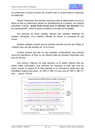 Pricing de produits Dérivés climatiques
Gabriel GARCIA - PRIETO 60 / 118 Mémoire du DEA Finance de Marché
Ce phénomène d’origine humaine est combiné avec la consommations d’essences
et d’électricité.
Devant l’importance des données historiques dans la détermination du prix du
dérivé et face au phénomène général de réchauffement de la planète, une question
essentielle s’impose : quelle durée choisir pour la sélection des données ? Ce
qui, statistiquement, revient à poser le problème de la taille de l’échantillon.
Des périodes de temps passées affichent des volatilités différentes de
données climatiques, d’où l’extrême difficulté de trouver un consensus de prix
unique.
Certains analystes pensent que les données récentes sont les plus fiables et
n’utilisent donc que des données sur 10 ou 20 ans.
D’autres pensent que plus on peut posséder d’observations, plus précises
seront les estimations, et dans ce cas utilisent toutes les données disponibles (soit
plus de 100 ans).
Pour estimer l’influence de cette tendance et le hasard inhérent dans les
petites tailles d’échantillon, nous calculons les moyennes et écart type pour les
quatre saisons en partant de la date présente et en remontant le passé pour des
échantillons toujours plus grand : de 1997 à 1988 (10 ans), puis de 1997 à 1987 (11
ans), … jusqu’à 122 ans.
 