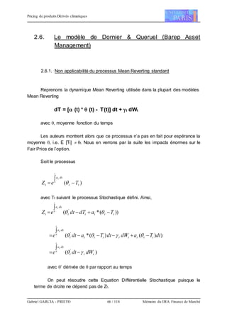 Pricing de produits Dérivés climatiques
Gabriel GARCIA - PRIETO 66 / 118 Mémoire du DEA Finance de Marché
2.6. Le modèle de Dornier & Queruel (Barep Asset
Management)
2.6.1. Non applicabilité du processus Mean Reverting standard
Reprenons la dynamique Mean Reverting utilisée dans la plupart des modèles
Mean Reverting
dT = [ (t) *  (t) - T(t)] dt + t dWt
avec , moyenne fonction du temps
Les auteurs montrent alors que ce processus n’a pas en fait pour espérance la
moyenne , i.e. E [Tt]  t. Nous en verrons par la suite les impacts énormes sur le
Fair Price de l’option.
Soit le processus
)(0
tt
dsa
t TeZ
t
s


 
avec Tt suivant le processus Stochastique défini. Ainsi,
))(*( '0
ttttt
dsa
t TadTdteZ
t
s


 
))()(*( '0
dtTadWdtTadte ttttttttt
dsa
t
s


 
)( '0
ttt
dsa
dWdte
t
s
 


avec ’ dérivée de  par rapport au temps
On peut résoudre cette Equation Différentielle Stochastique puisque le
terme de droite ne dépend pas de Zt.
 