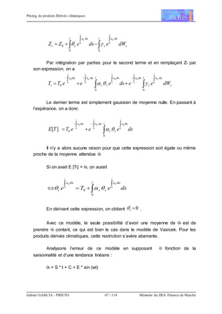 Pricing de produits Dérivés climatiques
Gabriel GARCIA - PRIETO 67 / 118 Mémoire du DEA Finance de Marché





t
s
dua
s
duat
st dWedseZZ
s
u
s
u
00
'
0
00

Par intégration par parties pour le second terme et en remplaçant Zt par
son expression, on a







 t
s
dua
s
duaduat
ss
duadua
t dWeedseeeTT
s
u
t
u
s
u
t
u
t
u
00
0
00000

Le dernier terme est simplement gaussien de moyenne nulle. En passant à
l’espérance, on a donc
dseeeTTE
s
u
t
u
t
u duat
ss
duadua 


 

000
0
0][ 
Il n’y a alors aucune raison pour que cette expression soit égale ou même
proche de la moyenne attendue t
Si on avait E [Tt] = t, on aurait
dseTe
s
u
t
u duat
ss
dua
t



  00
0
0 
En dérivant cette expression, on obtient 0'
t .
Avec ce modèle, la seule possibilité d’avoir une moyenne de t est de
prendre t contant, ce qui est bien le cas dans le modèle de Vasicek. Pour les
produits dérivés climatiques, cette restriction s’avère aberrante.
Analysons l’erreur de ce modèle en supposant  fonction de la
saisonnalité et d’une tendance linéaire :
t = S * t + C + E * sin (wt)
 