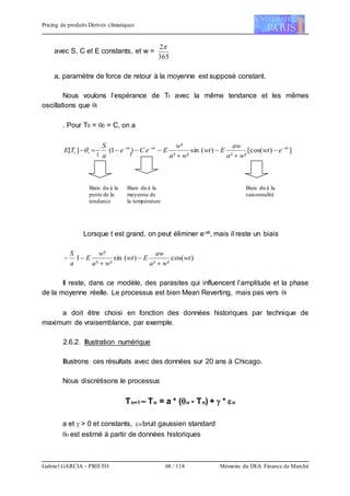 Pricing de produits Dérivés climatiques
Gabriel GARCIA - PRIETO 68 / 118 Mémoire du DEA Finance de Marché
avec S, C et E constants, et w =
365
2
a, paramètre de force de retour à la moyenne est supposé constant.
Nous voulons l’espérance de Tt avec la même tendance et les mêmes
oscillations que t
. Pour T0 = 0 = C, on a
])([cos
²²
)(sin
²²
²
)1(][ atatat
tt ewt
wa
aw
Ewt
wa
w
EeCe
a
S
TE 





Lorsque t est grand, on peut éliminer e-at, mais il reste un biais
)(cos
²²
)(sin
²²
²
1 wt
wa
aw
Ewt
wa
w
E
a
S




Il reste, dans ce modèle, des parasites qui influencent l’amplitude et la phase
de la moyenne réelle. Le processus est bien Mean Reverting, mais pas vers t
a doit être choisi en fonction des données historiques par technique de
maximum de vraisemblance, par exemple.
2.6.2. Illustration numérique
Illustrons ces résultats avec des données sur 20 ans à Chicago.
Nous discrétisons le processus
Tn+1 – Tn = a * (n - Tn) +  * n
a et  > 0 et constants, n bruit gaussien standard
n est estimé à partir de données historiques
Biais du à la
pente de la
tendance
Biais du à la
moyenne de
la température
Biais du à la
saisonnalité
 