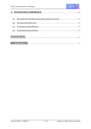 Pricing de produits Dérivés climatiques
Gabriel GARCIA - PRIETO 7 / 118 Mémoire du DEA Finance de Marché
4. ESTIMATION EMPIRIQUE..........................................................................................................100
4.1. METHODE DES PAIEMENTS HISTORIQUES (BURN ANALYSIS).......................................................101
4.2. BLACK SCHOLES WILL DO !.........................................................................................................................104
4.3. LE MODELE DE BOB DISCHEL...................................................................................................................107
4.4. COMPARAISON DES MODELES....................................................................................................................110
CCCOOONNNCCCLLLUUUSSSIIIOOONNN..........................................................................................................................................................112
BBBIIIBBBLLLIIIOOOGGGRRRAAAPPPHHHIIIEEE..................................................................................................................................................115
 