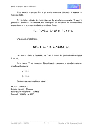 Pricing de produits Dérivés climatiques
Gabriel GARCIA - PRIETO 70 / 118 Mémoire du DEA Finance de Marché
C’est alors le processus Tt – t qui suit le processus d’Ornstein Uhlenbeck de
moyenne nulle.
On peut alors simuler les trajectoires de la température attendue Tt avec le
processus discrétisé, en utilisant des techniques de maximum de vraisemblance
pour estimer a et , et des simulations de Monte Carlo.
Tn+1 – Tn = n+1 - n + a * (n - Tn) +  * n
En passant à l’espérance
E [Tn+1]– n+1 = (1 – a) * (E [Tn] - n )
Les erreurs entre la moyenne de Tn et n diminuent géométriquement pour
0 < a < 2.
Dans ce cas, Tn est réellement Mean Reverting vers n et le modèle est correct
pour les estimateurs :
a 296.0
 356.6
Essayons de valoriser le call suivant :
Produit : Call HDD
Lieu de mesure : Chicago
Période : 1er Novembre – 31 Mars
Nominal : $10 000 par HDD
 