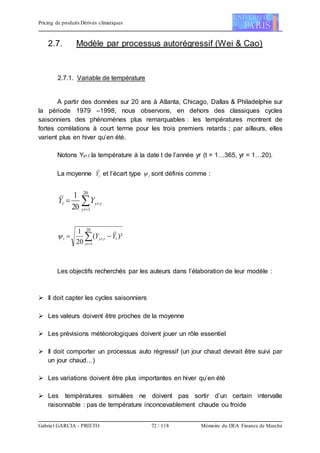 Pricing de produits Dérivés climatiques
Gabriel GARCIA - PRIETO 72 / 118 Mémoire du DEA Finance de Marché
2.7. Modèle par processus autorégressif (Wei & Cao)
2.7.1. Variable de température
A partir des données sur 20 ans à Atlanta, Chicago, Dallas & Philadelphie sur
la période 1979 –1998, nous observons, en dehors des classiques cycles
saisonniers des phénomènes plus remarquables : les températures montrent de
fortes corrélations à court terme pour les trois premiers retards ; par ailleurs, elles
varient plus en hiver qu’en été.
Notons Yyr,t la température à la date t de l’année yr (t = 1…365, yr = 1…20).
La moyenne tY et l’écart type t sont définis comme :


20
1
,
20
1
yr
tyrt YY
)²(
20
1 20
1
, t
yr
tyrt YY  

Les objectifs recherchés par les auteurs dans l’élaboration de leur modèle :
 Il doit capter les cycles saisonniers
 Les valeurs doivent être proches de la moyenne
 Les prévisions météorologiques doivent jouer un rôle essentiel
 Il doit comporter un processus auto régressif (un jour chaud devrait être suivi par
un jour chaud…)
 Les variations doivent être plus importantes en hiver qu’en été
 Les températures simulées ne doivent pas sortir d’un certain intervalle
raisonnable : pas de température inconcevablement chaude ou froide
 