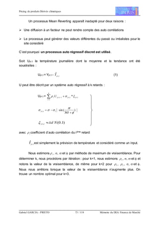 Pricing de produits Dérivés climatiques
Gabriel GARCIA - PRIETO 73 / 118 Mémoire du DEA Finance de Marché
Un processus Mean Reverting apparaît inadapté pour deux raisons :
 Une diffusion à un facteur ne peut rendre compte des auto corrélations
 Le processus peut générer des valeurs différentes du passé ou irréalistes pour le
site considéré
C’est pourquoi un processus auto régressif discret est utilisé.
Soit Uyr,t la température journalière dont la moyenne et la tendance ont été
soustraites :
Uyr,t = Yyr,t - tyrY ,

(1)
U peut être décrit par un système auto régressif à k retards :
Uyr,t = tyrtyr
k
i
ityri U ,,
1
, * 

)
365
(sin1,





t
tyr
)1.0(, Niidtyr 
avec i coefficient d’auto corrélation du ième retard
tyrY ,

est simplement la prévision de température et considéré comme un input.
Nous estimons i , , 1et  par méthode de maximum de vraisemblance. Pour
déterminer k, nous procédons par itération : pour k=1, nous estimons 1 , , 1et  et
notons la valeur de la vraisemblance, de même pour k=2 pour 1 , 2 , , 1et .
Nous nous arrêtons lorsque la valeur de la vraisemblance n’augmente plus. On
trouve un nombre optimal pour k=3.
 