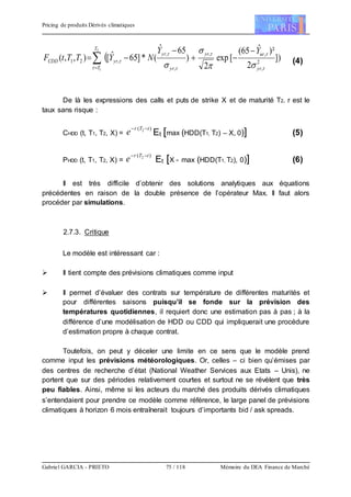 Pricing de produits Dérivés climatiques
Gabriel GARCIA - PRIETO 75 / 118 Mémoire du DEA Finance de Marché
 ])
2
)²ˆ65(
[exp
2
)
65ˆ
(*]65ˆ[),,(
2
1
2
,
,,
,
,
,21 




T
T yr
uryr
yr
yr
yrCDD
YY
NYTTtF
 






 (4)
De là les expressions des calls et puts de strike X et de maturité T2. r est le
taux sans risque :
CHDD (t, T1, T2, X) =
)( 2 tTr
e 
Et [max (HDD(T1, T2) – X, 0)] (5)
PHDD (t, T1, T2, X) =
)( 2 tTr
e 
Et [X - max (HDD(T1, T2), 0)] (6)
Il est très difficile d’obtenir des solutions analytiques aux équations
précédentes en raison de la double présence de l’opérateur Max. Il faut alors
procéder par simulations.
2.7.3. Critique
Le modèle est intéressant car :
 Il tient compte des prévisions climatiques comme input
 Il permet d’évaluer des contrats sur température de différentes maturités et
pour différentes saisons puisqu’il se fonde sur la prévision des
températures quotidiennes, il requiert donc une estimation pas à pas ; à la
différence d’une modélisation de HDD ou CDD qui impliquerait une procédure
d’estimation propre à chaque contrat.
Toutefois, on peut y déceler une limite en ce sens que le modèle prend
comme input les prévisions météorologiques. Or, celles – ci bien qu’émises par
des centres de recherche d’état (National Weather Services aux Etats – Unis), ne
portent que sur des périodes relativement courtes et surtout ne se révèlent que très
peu fiables. Ainsi, même si les acteurs du marché des produits dérivés climatiques
s’entendaient pour prendre ce modèle comme référence, le large panel de prévisions
climatiques à horizon 6 mois entraînerait toujours d’importants bid / ask spreads.
 