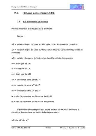 Pricing de produits Dérivés climatiques
Gabriel GARCIA - PRIETO 76 / 118 Mémoire du DEA Finance de Marché
2.8. Hedging avec contrats CME
2.8.1. Par minimisation de variance
Prenons l’exemple d’un fournisseur d’électricité.
Notons :
 P = variation de prix de future sur électricité durant la période de couverture
 Y = variation de prix de future sur température HDD ou CDD durant la période de
couverture
 R = variation de revenu de l’entreprise durant la période de couverture
P = écart type de  P
y = écart type de  Y
R = écart type de  R
PR = covariance entre  P et  R
YR = covariance entre  Y et  R
YP = covariance entre  Y et  P
hP = ratio de couverture de future sur électricité
hY = ratio de couverture de future sur température
Supposons que l’entreprise soit courte à la fois sur futures d’électricité et
climatique, les variations de valeur de l’entreprise seront
 R - hP  P - hY  Y
 