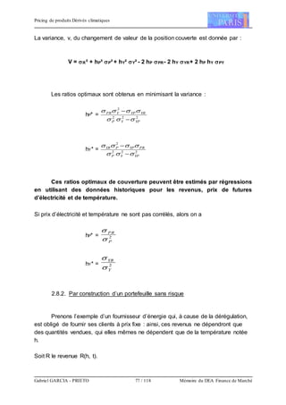 Pricing de produits Dérivés climatiques
Gabriel GARCIA - PRIETO 77 / 118 Mémoire du DEA Finance de Marché
La variance, v, du changement de valeur de la position couverte est donnée par :
V = R² + hP² P² + hY² Y² - 2 hP PR- 2 hY YR+ 2 hP hY PY
Les ratios optimaux sont obtenus en minimisant la variance :
hP* = 222
2
YPYP
YRYPYPR




hY* = 222
2
YPYP
PRYPPYR




Ces ratios optimaux de couverture peuvent être estimés par régressions
en utilisant des données historiques pour les revenus, prix de futures
d’électricité et de température.
Si prix d’électricité et température ne sont pas corrélés, alors on a
hP* = 2
P
PR


hY* = 2
Y
YR


2.8.2. Par construction d’un portefeuille sans risque
Prenons l’exemple d’un fournisseur d’énergie qui, à cause de la dérégulation,
est obligé de fournir ses clients à prix fixe : ainsi, ces revenus ne dépendront que
des quantités vendues, qui elles mêmes ne dépendent que de la température notée
h.
Soit R le revenue R(h, t).
 