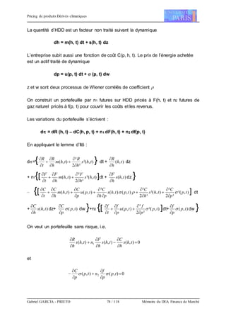 Pricing de produits Dérivés climatiques
Gabriel GARCIA - PRIETO 78 / 118 Mémoire du DEA Finance de Marché
La quantité d’HDD est un facteur non traité suivant la dynamique
dh = m(h, t) dt + s(h, t) dz
L’entreprise subit aussi une fonction de coût C(p, h, t). Le prix de l’énergie achetée
est un actif traité de dynamique
dp = u(p, t) dt +  (p, t) dw
z et w sont deux processus de Wiener corrélés de coefficient 
On construit un portefeuille par n1 futures sur HDD pricés à F(h, t) et n2 futures de
gaz naturel pricés à f(p, t) pour couvrir les coûts et les revenus.
Les variations du portefeuille s’écrivent :
d = dR (h, t) – dC(h, p, t) + n1 dF(h, t) + n2 df(p, t)
En appliquant le lemme d’Itô :
d={ ),²(
²2
²
),( ths
h
R
thm
h
R
t
R








} dt + ),( th
h
R


dz
+ n1{[ ),²(
²2
²
),( ths
h
F
thm
h
F
t
F








]dt + ),( ths
h
F


dz }
– {[ ),²(
²2
²
),²(
²2
²
),(),(
²
),(),( tp
p
C
ths
h
C
tpths
ph
C
tpu
p
C
thm
h
C
t
C


















] dt
+ ),( ths
h
C


dz+ ),( tp
p
C



dw }+n2 {[ ),²(
²2
²
),( tp
p
f
tpu
p
f
t
f









]dt+ ),( tp
p
f



dw }
On veut un portefeuille sans risque, i.e.
0),(),(),( 1 








ths
h
C
ths
h
F
nths
h
R
et
0),(),( 2 





 tp
p
f
ntp
p
C

 