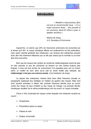 Pricing de produits Dérivés climatiques
Gabriel GARCIA - PRIETO 8 / 118 Mémoire du DEA Finance de Marché
IIInnntttrrroooddduuuccctttiiiooonnn
« Weather is big business. [It] is
not just an environmental issue – it is a
major economic factor… One seventh of
our economy, about $1 trillion a year, is
weather sensitive ».
William M. Daley,
U.S. Secretary of Commerce
Aujourd’hui, on estime que 20% de l’économie américaine est concernée par
le temps qu’il fait : le risque climatique affecte non seulement la vie des particuliers,
mais aussi l’activité générale des entreprises. Les revenus des entreprises peuvent
donc être très fortement influencés par un été plus chaud que la normale ou un hiver
plus doux que prévu.
Bien que les travaux des centres de recherche météorologiques soient de plus
en plus avancés et que les prévisions se fassent sur des durées toujours plus
longues, il nous est tous arrivés de s’encombrer d’un parapluie pour rien ou d’avoir
prévu un maillot de bain alors qu’un pull se serait révélé plus adéquat. La
météorologie n’est pas une science exacte, d’où l’existence de risque.
La plupart des entreprises incluent dans leurs états financiers annuels un
paragraphe expliquant leur stratégie en matière de gestion des risques. Elles sont
ainsi souvent amenées à utiliser des produits financiers dérivés pour se couvrir
contre leur risque de taux d’intérêt ou leur risque de change. Les produits dérivés
climatiques résultent de la même problématique afin de couvrir un risque immuable.
Citons à titre d’exemple les risques contre lesquels une entreprise voudrait se
couvrir :
 Température
 Précipitation (pluie ou neige)
 Vitesse du vent
 Chaleur et humidité
 