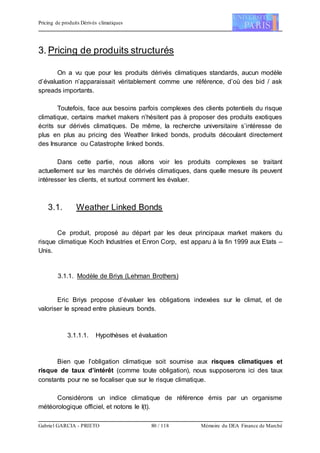 Pricing de produits Dérivés climatiques
Gabriel GARCIA - PRIETO 80 / 118 Mémoire du DEA Finance de Marché
3. Pricing de produits structurés
On a vu que pour les produits dérivés climatiques standards, aucun modèle
d’évaluation n’apparaissait véritablement comme une référence, d’où des bid / ask
spreads importants.
Toutefois, face aux besoins parfois complexes des clients potentiels du risque
climatique, certains market makers n’hésitent pas à proposer des produits exotiques
écrits sur dérivés climatiques. De même, la recherche universitaire s’intéresse de
plus en plus au pricing des Weather linked bonds, produits découlant directement
des Insurance ou Catastrophe linked bonds.
Dans cette partie, nous allons voir les produits complexes se traitant
actuellement sur les marchés de dérivés climatiques, dans quelle mesure ils peuvent
intéresser les clients, et surtout comment les évaluer.
3.1. Weather Linked Bonds
Ce produit, proposé au départ par les deux principaux market makers du
risque climatique Koch Industries et Enron Corp, est apparu à la fin 1999 aux Etats –
Unis.
3.1.1. Modèle de Briys (Lehman Brothers)
Eric Briys propose d’évaluer les obligations indexées sur le climat, et de
valoriser le spread entre plusieurs bonds.
3.1.1.1. Hypothèses et évaluation
Bien que l’obligation climatique soit soumise aux risques climatiques et
risque de taux d’intérêt (comme toute obligation), nous supposerons ici des taux
constants pour ne se focaliser que sur le risque climatique.
Considérons un indice climatique de référence émis par un organisme
météorologique officiel, et notons le I(t).
 