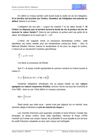 Pricing de produits Dérivés climatiques
Gabriel GARCIA - PRIETO 81 / 118 Mémoire du DEA Finance de Marché
On définit un niveau barrière actif durant toute la durée de vie de l’obligation.
Si la barrière est touchée par l’indice, l’émetteur de l’obligation est autorisé au
défaut. Notons K ce niveau.
L’obligation est une zéro – coupon de maturité T et de valeur faciale F. Si
l’indice ne dépasse pas la barrière durant la durée de vie, le porteur est sûr de
recevoir la valeur faciale F. Dans le cas contraire, le porteur perd une partie de la
valeur de l’obligation et ne reçoit que (1 - ) F.
L’indice est supposé suivre un processus stochastique continu : cette
hypothèse est assez réaliste pour les températures puisqu’aux Etats – Unis, le
National Weather Service mesure la température et les jours de degré en continu.
L’indice suit un mouvement brownien géométrique
dzdt
I
dI
 
z (t) étant un processus de Wiener
Soit TI, K le temps d’arrêt représentant le premier moment où l’indice touche le
niveau K.
TI, K = {Inf (t0, 0< t T I(t) = K) }
Certaines obligations climatiques ont un payout indexé sur des valeurs
agrégées ou valeurs moyennes d’indice, comme c’est le cas pour les CumCDD et
Cum HDD : dans ce cas, il faut définir un nouveau processus
A(t) = 
t
dssI
0
)(
Etant donné que notre sous – jacent n’est pas négocié sur un marché, nous
sommes obligé d’introduire le prix de marché du risque .
Les marchés financiers sont supposés complets et sans frictions. Il existe des
échanges en temps continu. Sous cette hypothèse, Harrison & Kreps (1979)
montrent qu’il existe une unique mesure de probabilité Q sous laquelle le prix de tous
les actifs financiers actualisés au taux sans risque soit martingale.
 