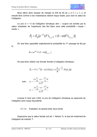 Pricing de produits Dérivés climatiques
Gabriel GARCIA - PRIETO 82 / 118 Mémoire du DEA Finance de Marché
Nous allons alors essayer de changer le drift de I(t) de  à  =  - , et
ensuite faire comme si les investisseurs étaient risque neutre, pour avoir la valeur de
l’obligation.
Le prix à t = 0 de l’obligation climatique zéro – coupon est donnée par la
valeur actualisée de l’espérance des flux futurs sous cette probabilité « risque –
neutre ».
)]1)1(1([ ,,0 TKIKI TTT
rT
Q FFeEP 
 


On veut faire apparaître explicitement la probabilité du 1er passage de I(t) par
K :
P0 = e
-rT
F ( TKITQ 
 ,
1  )
On peut donc obtenir une formule fermée à l’obligation climatique :
))]()()((1[ 2
²
2
1
0
10 dN
K
I
dNeFP
r
rT 




avec
T
Tr
K
I
Ln
d


)
2
²
(0
1


T
Tr
K
I
Ln
d


)
2
²
(0
2


Lorsque K tend vers l’infini, le prix de l’obligation climatique se rapproche de
l’obligation sans risque équivalente.
3.1.1.2. Evaluation du spread entre deux bonds
Supposons que la valeur faciale soit de 1. Notons Y0, le taux de rendement de
l’obligation de maturité T :
 