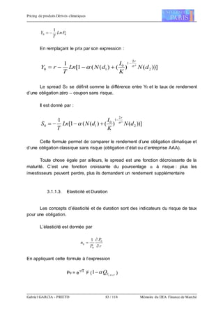 Pricing de produits Dérivés climatiques
Gabriel GARCIA - PRIETO 83 / 118 Mémoire du DEA Finance de Marché
00
1
PLn
T
Y 
En remplaçant le prix par son expression :
))]()()((1[
1
2
²
2
1
0
10 dN
K
I
dNLn
T
rY
r




Le spread S0 se définit comme la différence entre Y0 et le taux de rendement
d’une obligation zéro – coupon sans risque.
Il est donné par :
))]()()((1[
1
2
²
2
1
0
10 dN
K
I
dNLn
T
S
r




Cette formule permet de comparer le rendement d’une obligation climatique et
d’une obligation classique sans risque (obligation d’état ou d’entreprise AAA).
Toute chose égale par ailleurs, le spread est une fonction décroissante de la
maturité. C’est une fonction croissante du pourcentage  à risque : plus les
investisseurs peuvent perdre, plus ils demandent un rendement supplémentaire
3.1.1.3. Elasticité et Duration
Les concepts d’élasticité et de duration sont des indicateurs du risque de taux
pour une obligation.
L’élasticité est donnée par
r
P
P
n


 0
0
0
1
En appliquant cette formule à l’expression
P0 = e
-rT
F ( TKITQ 
 ,
1  )
 