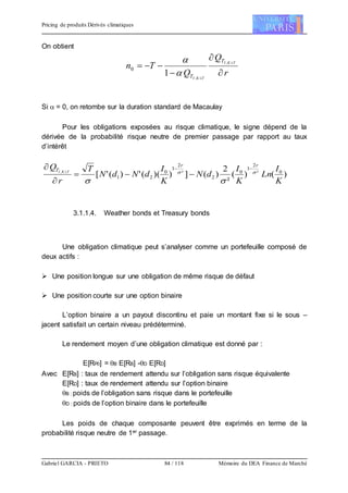 Pricing de produits Dérivés climatiques
Gabriel GARCIA - PRIETO 84 / 118 Mémoire du DEA Finance de Marché
On obtient
r
Q
Q
Tn TKI
TKI
T
T 


 

,
,
1
0


Si  = 0, on retombe sur la duration standard de Macaulay
Pour les obligations exposées au risque climatique, le signe dépend de la
dérivée de la probabilité risque neutre de premier passage par rapport au taux
d’intérêt
)()(
²
2
)(]))((')('[ 0²
2
1
0
2
²
2
1
0
21
,
K
I
Ln
K
I
dN
K
I
dNdN
T
r
Q rr
T TKI 




 
3.1.1.4. Weather bonds et Treasury bonds
Une obligation climatique peut s’analyser comme un portefeuille composé de
deux actifs :
 Une position longue sur une obligation de même risque de défaut
 Une position courte sur une option binaire
L’option binaire a un payout discontinu et paie un montant fixe si le sous –
jacent satisfait un certain niveau prédéterminé.
Le rendement moyen d’une obligation climatique est donné par :
E[RP0] = B E[RB] -D E[RD]
Avec E[RB] : taux de rendement attendu sur l’obligation sans risque équivalente
E[RD] : taux de rendement attendu sur l’option binaire
B : poids de l’obligation sans risque dans le portefeuille
D : poids de l’option binaire dans le portefeuille
Les poids de chaque composante peuvent être exprimés en terme de la
probabilité risque neutre de 1er passage.
 