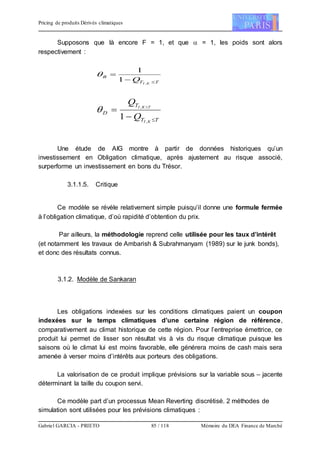 Pricing de produits Dérivés climatiques
Gabriel GARCIA - PRIETO 85 / 118 Mémoire du DEA Finance de Marché
Supposons que là encore F = 1, et que  = 1, les poids sont alors
respectivement :
TT
B
KI
Q 

,
1
1

TT
T
D
KI
TKI
Q
Q

 
,
,
1

Une étude de AIG montre à partir de données historiques qu’un
investissement en Obligation climatique, après ajustement au risque associé,
surperforme un investissement en bons du Trésor.
3.1.1.5. Critique
Ce modèle se révèle relativement simple puisqu’il donne une formule fermée
à l’obligation climatique, d’où rapidité d’obtention du prix.
Par ailleurs, la méthodologie reprend celle utilisée pour les taux d’intérêt
(et notamment les travaux de Ambarish & Subrahmanyam (1989) sur le junk bonds),
et donc des résultats connus.
3.1.2. Modèle de Sankaran
Les obligations indexées sur les conditions climatiques paient un coupon
indexées sur le temps climatiques d’une certaine région de référence,
comparativement au climat historique de cette région. Pour l’entreprise émettrice, ce
produit lui permet de lisser son résultat vis à vis du risque climatique puisque les
saisons où le climat lui est moins favorable, elle générera moins de cash mais sera
amenée à verser moins d’intérêts aux porteurs des obligations.
La valorisation de ce produit implique prévisions sur la variable sous – jacente
déterminant la taille du coupon servi.
Ce modèle part d’un processus Mean Reverting discrétisé. 2 méthodes de
simulation sont utilisées pour les prévisions climatiques :
 