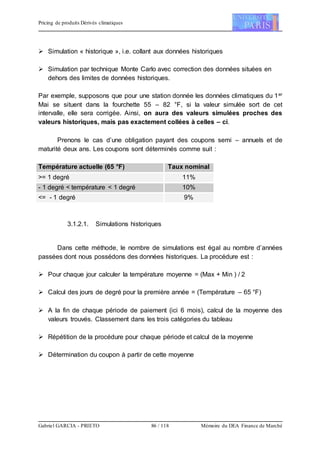 Pricing de produits Dérivés climatiques
Gabriel GARCIA - PRIETO 86 / 118 Mémoire du DEA Finance de Marché
 Simulation « historique », i.e. collant aux données historiques
 Simulation par technique Monte Carlo avec correction des données situées en
dehors des limites de données historiques.
Par exemple, supposons que pour une station donnée les données climatiques du 1er
Mai se situent dans la fourchette 55 – 82 °F, si la valeur simulée sort de cet
intervalle, elle sera corrigée. Ainsi, on aura des valeurs simulées proches des
valeurs historiques, mais pas exactement collées à celles – ci.
Prenons le cas d’une obligation payant des coupons semi – annuels et de
maturité deux ans. Les coupons sont déterminés comme suit :
Température actuelle (65 °F) Taux nominal
>= 1 degré 11%
- 1 degré < température < 1 degré 10%
<= - 1 degré 9%
3.1.2.1. Simulations historiques
Dans cette méthode, le nombre de simulations est égal au nombre d’années
passées dont nous possédons des données historiques. La procédure est :
 Pour chaque jour calculer la température moyenne = (Max + Min ) / 2
 Calcul des jours de degré pour la première année = (Température – 65 °F)
 A la fin de chaque période de paiement (ici 6 mois), calcul de la moyenne des
valeurs trouvés. Classement dans les trois catégories du tableau
 Répétition de la procédure pour chaque période et calcul de la moyenne
 Détermination du coupon à partir de cette moyenne
 