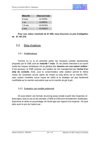 Pricing de produits Dérivés climatiques
Gabriel GARCIA - PRIETO 88 / 118 Mémoire du DEA Finance de Marché
Maturité Discount rate
6 mois 9.1979%
1 an 9.5066%
1.5 ans 10.2416%
2 ans 10.4482%
Pour une valeur nominale de $1 000, nous trouvons un prix d’obligation
de $1 187.378.
3.2. Strip d’options
3.2.1. Problématique
Comme on l’a vu en première partie, les nouveaux contrats standardisés
proposés par le CME sont de maturité 1 mois. Or, les clients cherchant à se couvrir
contre les risques climatiques ont en général des besoins sur une saison entière !
C’est pourquoi, le CME propose une solution de risk management par l’achat d’un
strip de contarts. Ainsi, pour le consommateur cette solution permet le même
niveau de couverture qu’une option de moyen ou long terme sur le marché OTC,
mais surtout n’entraîne aucun risque de crédit et la stratégie est plus facilement
modifiable sur le marché secondaire que sur le marché de gré à gré.
3.2.2. Evaluation par modèle polynomial
On peut obtenir une formule de pricing assez simple à partir des moyennes et
écart types dans le cas où les données d’HDD et CDD sont normalement distribuées.
Exprimons le strike en pourcentage de l’écart type par rapport à la moyenne. On peut
alors avoir le prix de l’option par :
 