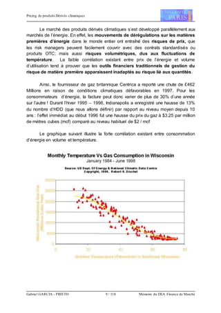 Pricing de produits Dérivés climatiques
Gabriel GARCIA - PRIETO 9 / 118 Mémoire du DEA Finance de Marché
Le marché des produits dérivés climatiques s’est développé parallèlement aux
marchés de l’énergie. En effet, les mouvements de dérégulations sur les matières
premières d’énergie dans le monde entier ont entraîné des risques de prix, que
les risk managers peuvent facilement couvrir avec des contrats standardisés ou
produits OTC; mais aussi risques volumétriques, dus aux fluctuations de
température. La faible corrélation existant entre prix de l’énergie et volume
d’utilisation tend à prouver que les outils financiers traditionnels de gestion du
risque de matière première apparaissent inadaptés au risque lié aux quantités.
Ainsi, le fournisseur de gaz britannique Centrica a reporté une chute de £462
Millions en raison de conditions climatiques défavorables en 1997. Pour les
consommateurs d’énergie, la facture peut donc varier de plus de 30% d’une année
sur l’autre ! Durant l’hiver 1995 – 1996, Indianapolis a enregistré une hausse de 13%
du nombre d’HDD (que nous allons définir) par rapport au niveau moyen depuis 10
ans : l’effet immédiat au début 1996 fut une hausse du prix du gaz à $3.25 par million
de mètres cubes (mcf) comparé au niveau habituel de $2 / mcf
Le graphique suivant illustre la forte corrélation existant entre consommation
d’énergie en volume et température.
 