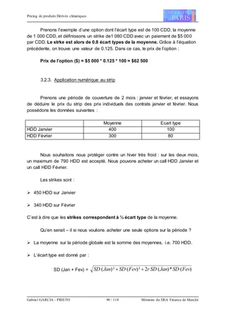 Pricing de produits Dérivés climatiques
Gabriel GARCIA - PRIETO 90 / 118 Mémoire du DEA Finance de Marché
Prenons l’exemple d’une option dont l’écart type est de 100 CDD, la moyenne
de 1 000 CDD, et définissons un strike de1 080 CDD avec un paiement de $5 000
par CDD. Le strke est alors de 0.8 écart types de la moyenne. Grâce à l’équation
précédente, on trouve une valeur de 0.125. Dans ce cas, le prix de l’option :
Prix de l’option ($) = $5 000 * 0.125 * 100 = $62 500
3.2.3. Application numérique au strip
Prenons une période de couverture de 2 mois : janvier et février, et essayons
de déduire le prix du strip des prix individuels des contrats janvier et février. Nous
possédons les données suivantes :
Moyenne Ecart type
HDD Janvier 400 100
HDD Février 300 80
Nous souhaitons nous protéger contre un hiver très froid : sur les deux mois,
un maximum de 790 HDD est accepté. Nous pouvons acheter un call HDD Janvier et
un call HDD Février.
Les strikes sont :
 450 HDD sur Janvier
 340 HDD sur Février
C’est à dire que les strikes correspondent à ½ écart type de la moyenne.
Qu’en serait – il si nous voulions acheter une seule options sur la période ?
 La moyenne sur la période globale est la somme des moyennes, i.e. 700 HDD.
 L’écart type est donné par :
SD (Jan + Fev) = )(*)(2²)(²)( FevSDJanSDrFevSDJanSD 
 