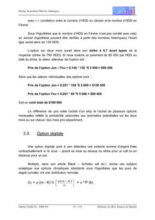 Pricing de produits Dérivés climatiques
Gabriel GARCIA - PRIETO 91 / 118 Mémoire du DEA Finance de Marché
avec r = corrélation entre le nombre d’HDD en Janvier et le nombre d’HDD en
Février
Sous l’hypothèse que le nombre d’HDD en Février n’est pas corrélé avec celui
en Janvier (hypothèse pouvant être vérifiée à partir des données historiques), l’écart
type serait alors de 130 HDD.
L’option sur deux mois aurait alors son strike à 0.7 écart types de la
moyenne (strike de 790 HDD). Si nous voulons un paiement de $5 000 par HDD au
delà du strike, la valeur attendue de l’option est :
Prix de l’option Jan – Fev = 0.148 * 130 *$ 5 000 = $96 200
Alors que les valeurs individuelles des options sont :
Prix de l’option Jan = 0.201 * 100 *$ 5 000 = $100 500
Prix de l’option Fev = 0.201 * 80 *$ 5 000 = $80 400
Soit un coût total de $180 900
La différence de prix entre l’achat d’un strip et l’achat de plusieurs options
mensuelles reflète la probabilité associées aux anomalies potentielles sur les deux
mois ou sur chacun des mois pris séparément.
3.3. Option digitale
Une option digitale paie à son détenteur une certaine somme d’argent fixée
contractuellement si le sous – jacent se situe au dessus du strike pour un call ou en
dessous pour un put.
McIntyre, dans son article Black – Scholes will do !, donne une solution
analytique aux options climatiques standards sous l’hypothèse que les jours de
degré cumulés ont une distribution normale.
VE =  (m - K)  




 

 )( Km
+  ² P (k)
 
