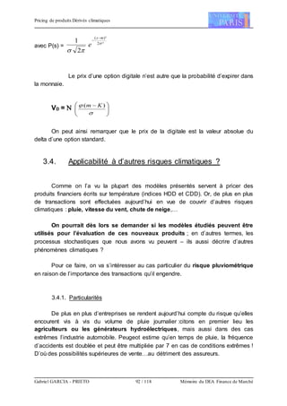 Pricing de produits Dérivés climatiques
Gabriel GARCIA - PRIETO 92 / 118 Mémoire du DEA Finance de Marché
avec P(s) =
²2
)²(
2
1 

ms
e


Le prix d’une option digitale n’est autre que la probabilité d’expirer dans
la monnaie.
VD =  




 

 )( Km
On peut ainsi remarquer que le prix de la digitale est la valeur absolue du
delta d’une option standard.
3.4. Applicabilité à d’autres risques climatiques ?
Comme on l’a vu la plupart des modèles présentés servent à pricer des
produits financiers écrits sur température (indices HDD et CDD). Or, de plus en plus
de transactions sont effectuées aujourd’hui en vue de couvrir d’autres risques
climatiques : pluie, vitesse du vent, chute de neige,…
On pourrait dès lors se demander si les modèles étudiés peuvent être
utilisés pour l’évaluation de ces nouveaux produits ; en d’autres termes, les
processus stochastiques que nous avons vu peuvent – ils aussi décrire d’autres
phénomènes climatiques ?
Pour ce faire, on va s’intéresser au cas particulier du risque pluviométrique
en raison de l’importance des transactions qu’il engendre.
3.4.1. Particularités
De plus en plus d’entreprises se rendent aujourd’hui compte du risque qu’elles
encourent vis à vis du volume de pluie journalier :citons en premier lieu les
agriculteurs ou les générateurs hydroélectriques, mais aussi dans des cas
extrêmes l’industrie automobile. Peugeot estime qu’en temps de pluie, la fréquence
d’accidents est doublée et peut être multipliée par 7 en cas de conditions extrêmes !
D’où des possibilités supérieures de vente…au détriment des assureurs.
 