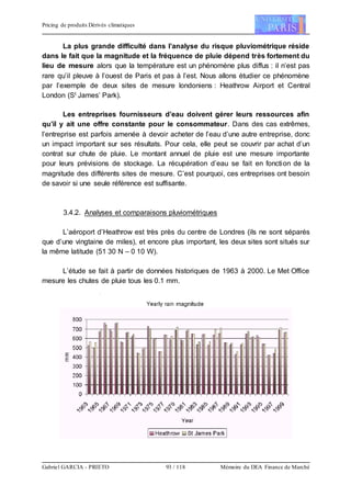 Pricing de produits Dérivés climatiques
Gabriel GARCIA - PRIETO 93 / 118 Mémoire du DEA Finance de Marché
La plus grande difficulté dans l’analyse du risque pluviométrique réside
dans le fait que la magnitude et la fréquence de pluie dépend très fortement du
lieu de mesure alors que la température est un phénomène plus diffus : il n’est pas
rare qu’il pleuve à l’ouest de Paris et pas à l’est. Nous allons étudier ce phénomène
par l’exemple de deux sites de mesure londoniens : Heathrow Airport et Central
London (St James’ Park).
Les entreprises fournisseurs d’eau doivent gérer leurs ressources afin
qu’il y ait une offre constante pour le consommateur. Dans des cas extrêmes,
l’entreprise est parfois amenée à devoir acheter de l’eau d’une autre entreprise, donc
un impact important sur ses résultats. Pour cela, elle peut se couvrir par achat d’un
contrat sur chute de pluie. Le montant annuel de pluie est une mesure importante
pour leurs prévisions de stockage. La récupération d’eau se fait en fonction de la
magnitude des différents sites de mesure. C’est pourquoi, ces entreprises ont besoin
de savoir si une seule référence est suffisante.
3.4.2. Analyses et comparaisons pluviométriques
L’aéroport d’Heathrow est très près du centre de Londres (ils ne sont séparés
que d’une vingtaine de miles), et encore plus important, les deux sites sont situés sur
la même latitude (51 30 N – 0 10 W).
L’étude se fait à partir de données historiques de 1963 à 2000. Le Met Office
mesure les chutes de pluie tous les 0.1 mm.
 