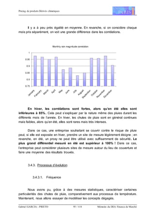 Pricing de produits Dérivés climatiques
Gabriel GARCIA - PRIETO 95 / 118 Mémoire du DEA Finance de Marché
Il y a à peu près égalité en moyenne. En revanche, si on considère chaque
mois pris séparément, on voit une grande différence dans les corrélations.
En hiver, les corrélations sont fortes, alors qu’en été elles sont
inférieures à 85%. Cela peut s’expliquer par la nature même des pluies durant les
différents mois de l’année. En hiver, les chutes de pluie sont en général continues
mais faibles, alors qu’en été, elles sont rares mais très intenses.
Dans ce cas, une entreprise souhaitant se couvrir contre le risque de pluie
peut, si elle est exposée en hiver, prendre un site de mesure légèrement éloigne ; en
revanche, en été, un proxy ne peut être utilisé avec suffisamment de sécurité. Le
plus grand différentiel mesuré en été est supérieur à 100% ! Dans ce cas,
l’entreprise peut considérer plusieurs sites de mesure autour du lieu de couverture et
faire une moyenne des résultats trouvés.
3.4.3. Processus d’évolution
3.4.3.1. Fréquence
Nous avons pu, grâce à des mesures statistiques, caractériser certaines
particularités des chutes de pluie, comparativement aux processus de température.
Maintenant, nous allons essayer de modéliser les concepts dégagés.
 