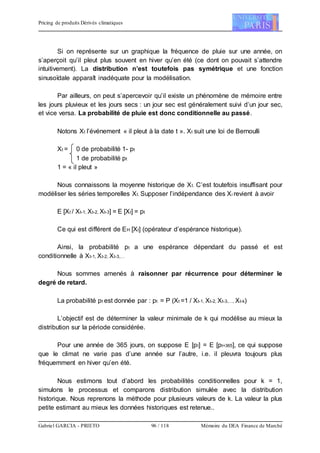 Pricing de produits Dérivés climatiques
Gabriel GARCIA - PRIETO 96 / 118 Mémoire du DEA Finance de Marché
Si on représente sur un graphique la fréquence de pluie sur une année, on
s’aperçoit qu’il pleut plus souvent en hiver qu’en été (ce dont on pouvait s’attendre
intuitivement). La distribution n’est toutefois pas symétrique et une fonction
sinusoïdale apparaît inadéquate pour la modélisation.
Par ailleurs, on peut s’apercevoir qu’il existe un phénomène de mémoire entre
les jours pluvieux et les jours secs : un jour sec est généralement suivi d’un jour sec,
et vice versa. La probabilité de pluie est donc conditionnelle au passé.
Notons Xt l’événement « il pleut à la date t ». Xt suit une loi de Bernoulli
Xt = 0 de probabilité 1- pt
1 de probabilité pt
1 = « il pleut »
Nous connaissons la moyenne historique de Xt. C’est toutefois insuffisant pour
modéliser les séries temporelles Xt. Supposer l’indépendance des Xi revient à avoir
E [Xt / Xt-1, Xt-2, Xt-3] = E [Xt] = pt
Ce qui est différent de EH [Xt] (opérateur d’espérance historique).
Ainsi, la probabilité pt a une espérance dépendant du passé et est
conditionnelle à Xt-1, Xt-2, Xt-3,…
Nous sommes amenés à raisonner par récurrence pour déterminer le
degré de retard.
La probabilité pt est donnée par : pt = P (Xt =1 / Xt-1, Xt-2, Xt-3,…, Xt-k)
L’objectif est de déterminer la valeur minimale de k qui modélise au mieux la
distribution sur la période considérée.
Pour une année de 365 jours, on suppose E [pt] = E [pt+365], ce qui suppose
que le climat ne varie pas d’une année sur l’autre, i.e. il pleuvra toujours plus
fréquemment en hiver qu’en été.
Nous estimons tout d’abord les probabilités conditionnelles pour k = 1,
simulons le processus et comparons distribution simulée avec la distribution
historique. Nous reprenons la méthode pour plusieurs valeurs de k. La valeur la plus
petite estimant au mieux les données historiques est retenue..
 