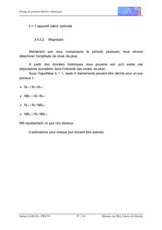 Pricing de produits Dérivés climatiques
Gabriel GARCIA - PRIETO 97 / 118 Mémoire du DEA Finance de Marché
k = 1 apparaît valeur optimale
3.4.3.2. Magnitude
Maintenant que nous connaissons la période pluvieuse, nous devons
déterminer l’amplitude de chute de pluie.
A partir des données historiques nous pouvons voir qu’il existe une
dépendance journalière dans l’intensité des chutes de pluie.
Sous l’hypothèse k = 1, seuls 4 événements peuvent être décrits pour un jour
pluvieux t :
 Rt-1 / Rt / Rt+1
 NRt-1 / Rt / Rt+1
 Rt-1 / Rt / NRt+1
 NRt-1 / Rt / NRt+1
NRt représentant un jour non pluvieux
4 estimations pour chaque jour doivent être estimés
 