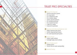 TRUST PRO SPECIALTIES
Passive Fire Protection
1.1 Steel fire protection systems
1.2 Fire stop system
1.3 Fire compartment walls
1.4 Fire resistant ceilings
1.5 Smoke extraction plenums
1.6 Fire and blast protection
1.7 Fire resistant steel duct
1.8 Cables fire coating
1.9 Concrete fire protection
Structural and Architectural Expansion Joint
2.1 Bridge expansion joint system
2.2 Seismic expansion joint system
2.3 Fire rated expansion joint system
Concrete Repair
3.1 Surface repair methods
3.2 Full-depth replacement methods
Water Proofing System
4.1 Roofing system
4.2 Steel & concrete tanks waterproofing
Industrial Flooring
12
1
2
3
4
5
 