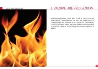 1. PASSIVE FIRE PROTECTIONTRUST PRO SPECIALTIES
A Passive Fire Protection System works to slow the spread of fire and
smoke through a building with the use of fire and smoke barriers to
compartmentalize and contain the fire to a specific area. Those barriers
can be fire rated walls, ceilings, and floors and they must be maintained
to ensure the integrity of the Life Safety Fire Protection System of a
building.
13
 