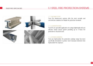 1.1 STEEL FIRE PROTECTION SYSTEMSTRUST PRO SPECIALTIES
1.1.1 INTUMESCENT
Trust Pro intumescent systems offer the most versatile and
cost-effective solutions for reliable fire protection steelwork.
1.1.2 CEMENTATIONS
Trust Pro are specialist applicators of a unique lightweight and cost
effective mortar based system providing up to 4 hours fire
protection to structural steel.
1.1.3 HYDROCARBONS
Trust pro hydrocarbon fire protection coatings range has been
specifically formulated to protect steel structural elements from
hydrocarbon fire exposure.
14
 
