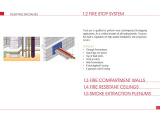 1.2 FIRE STOP SYSTEMTRUST PRO SPECIALTIES
Trust pro is qualified to perform most contemporary firestopping
applications. As a certified installer of all leading brands, Trust pro
has built a reputation on high quality installations and responsive
service.
SERVICES
• Through Penetrations
• Slab Edge at Exterior
• Top of Wall Joints
• Vertical Joints
• Wall Terminations
• Finish Applied Firestop
• Expansion Joint Firestop
15
1.3 FIRE COMPARTMENT WALLS
1.4 FIRE RESISTANT CEILINGS
1.5 SMOKE EXTRACTION PLENUMS
 